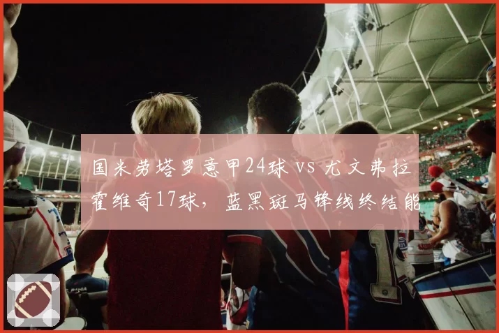国米劳塔罗意甲24球 vs 尤文弗拉霍维奇17球,蓝黑斑马锋线终结能力大比拼
